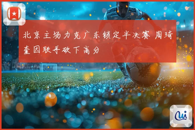 北京主场力克广东锁定半决赛 周琦奎因联手砍下高分