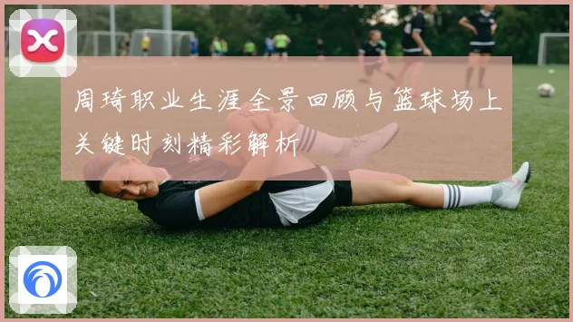 周琦职业生涯全景回顾与篮球场上关键时刻精彩解析