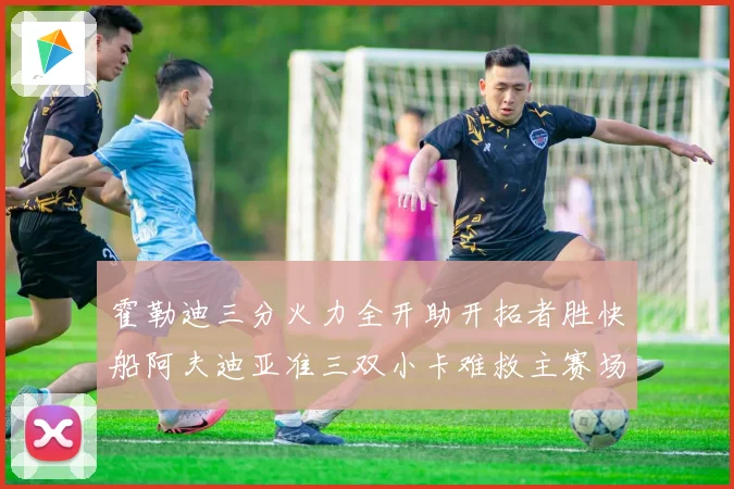 霍勒迪三分火力全开助开拓者胜快船阿夫迪亚准三双小卡难救主赛场复盘