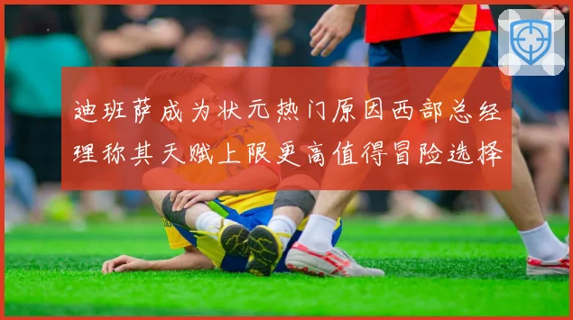 迪班萨成为状元热门原因西部总经理称其天赋上限更高值得冒险选择赛场复盘