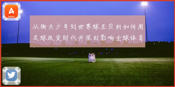 从街头少年到世界球王贝利如何用足球改变时代并深刻影响全球体育发展历程