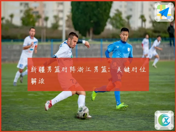 新疆男篮对阵浙江男篮：关键对位解读