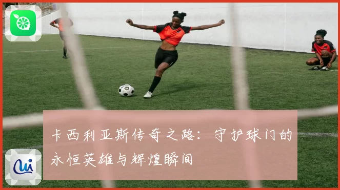 卡西利亚斯传奇之路：守护球门的永恒英雄与辉煌瞬间