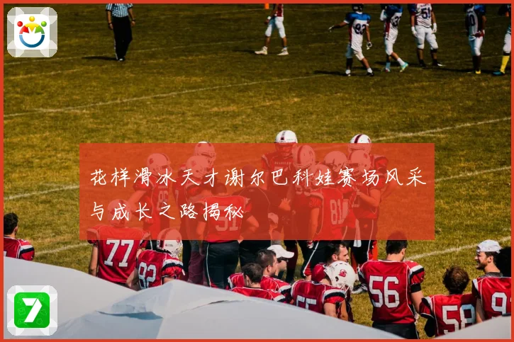 花样滑冰天才谢尔巴科娃赛场风采与成长之路揭秘