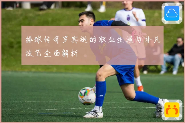 排球传奇罗宾逊的职业生涯与非凡技艺全面解析