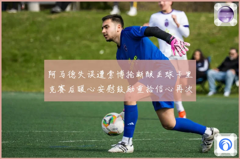 阿马德失误遭索博抢断酿丢球卡里克赛后暖心安慰鼓励重拾信心再次成长观察