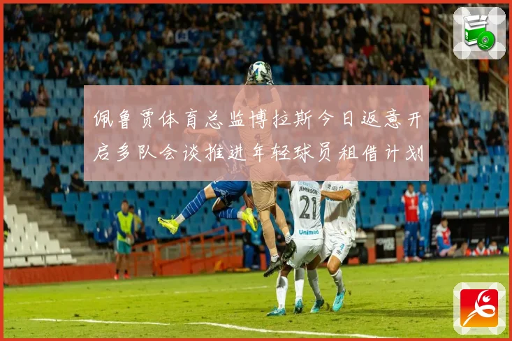 佩鲁贾体育总监博拉斯今日返意开启多队会谈推进年轻球员租借计划战术观察