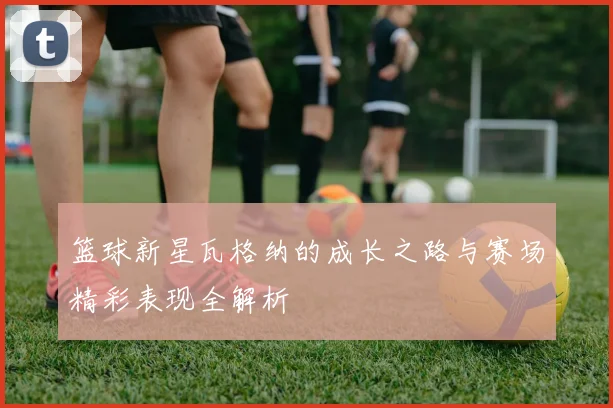 篮球新星瓦格纳的成长之路与赛场精彩表现全解析