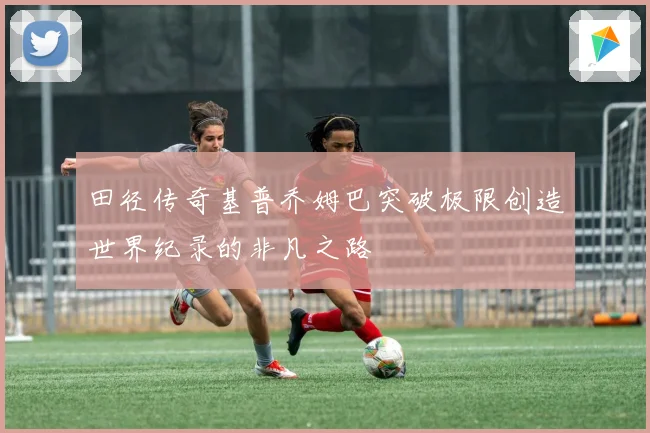 田径传奇基普乔姆巴突破极限创造世界纪录的非凡之路