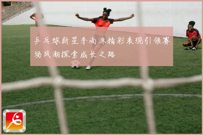 乒乓球新星李尚洙精彩表现引领赛场风潮探索成长之路
