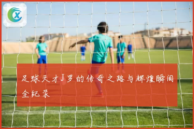 足球天才J罗的传奇之路与辉煌瞬间全纪录