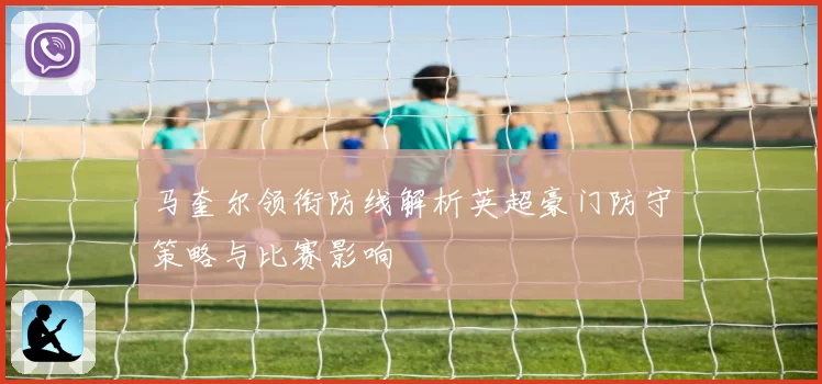 马奎尔领衔防线解析英超豪门防守策略与比赛影响