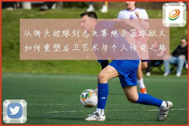 从街头控球到总决赛绝杀篮球欧文如何重塑后卫艺术与个人传奇之路