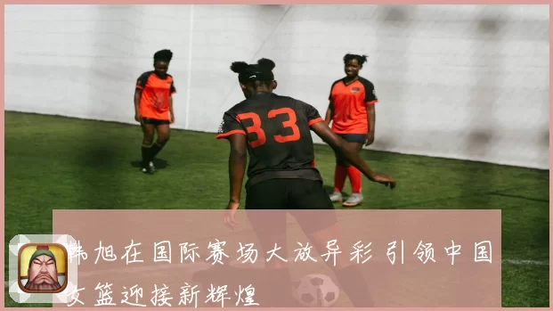 韩旭在国际赛场大放异彩 引领中国女篮迎接新辉煌