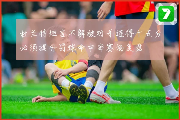 杜兰特坦言不解被对手连得十五分必须提升罚球命中率赛场复盘