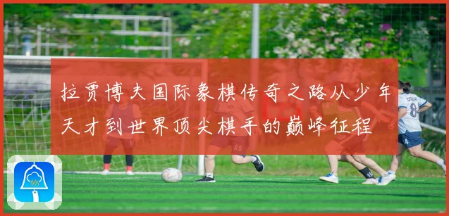 拉贾博夫国际象棋传奇之路从少年天才到世界顶尖棋手的巅峰征程