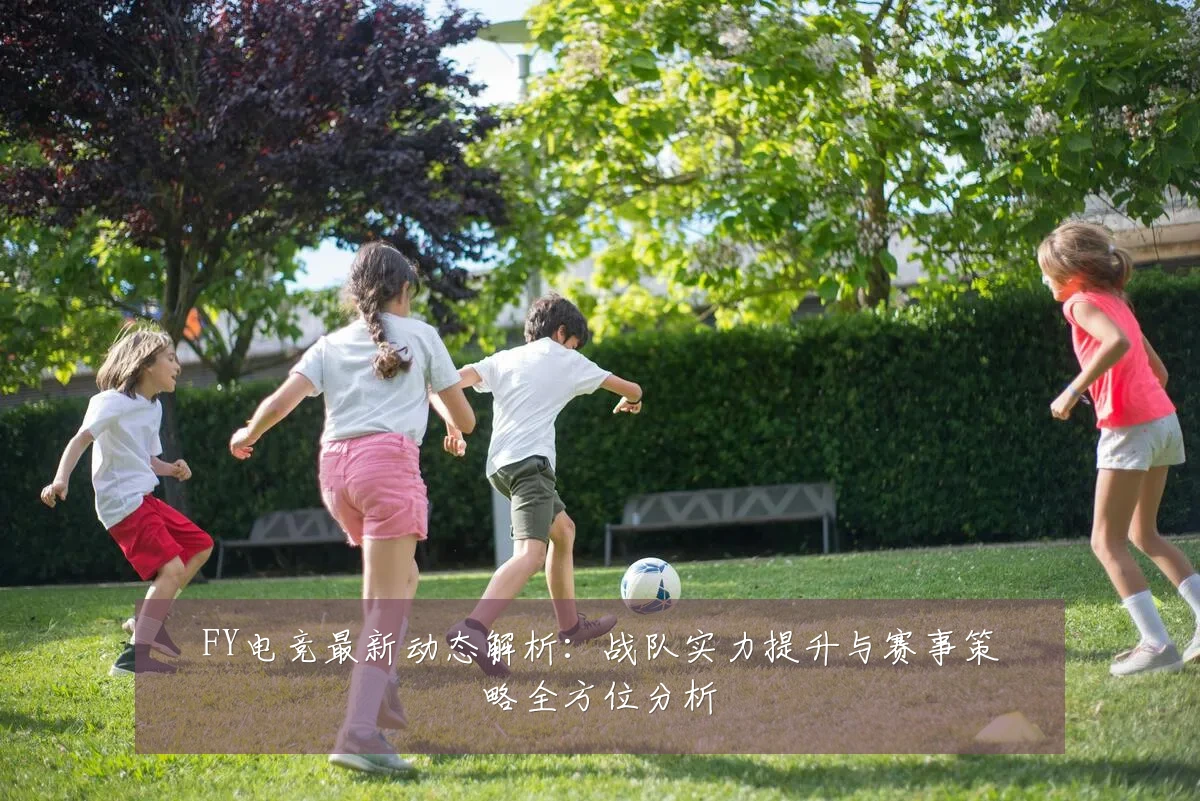 FY电竞最新动态解析:战队实力提升与赛事策略全方位分析