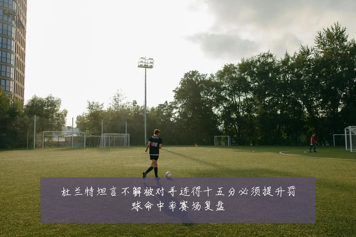 杜兰特坦言不解被对手连得十五分必须提升罚球命中率赛场复盘