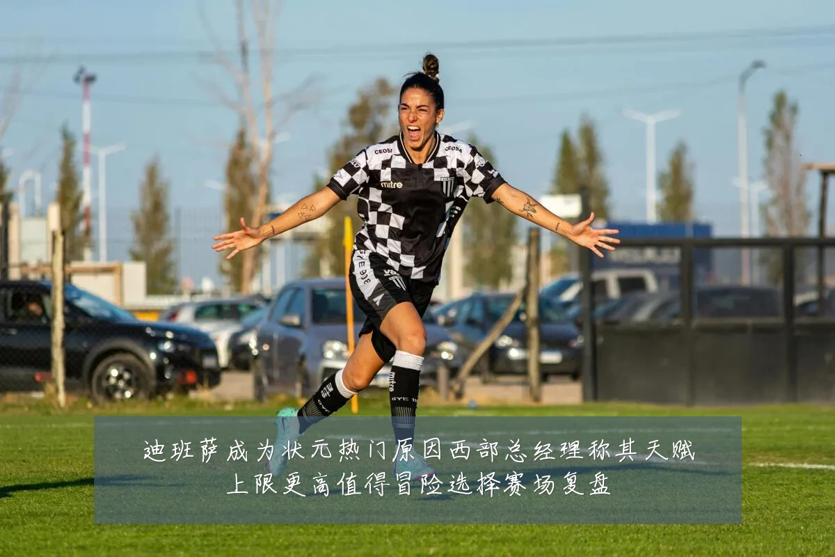 迪班萨成为状元热门原因西部总经理称其天赋上限更高值得冒险选择赛场复盘