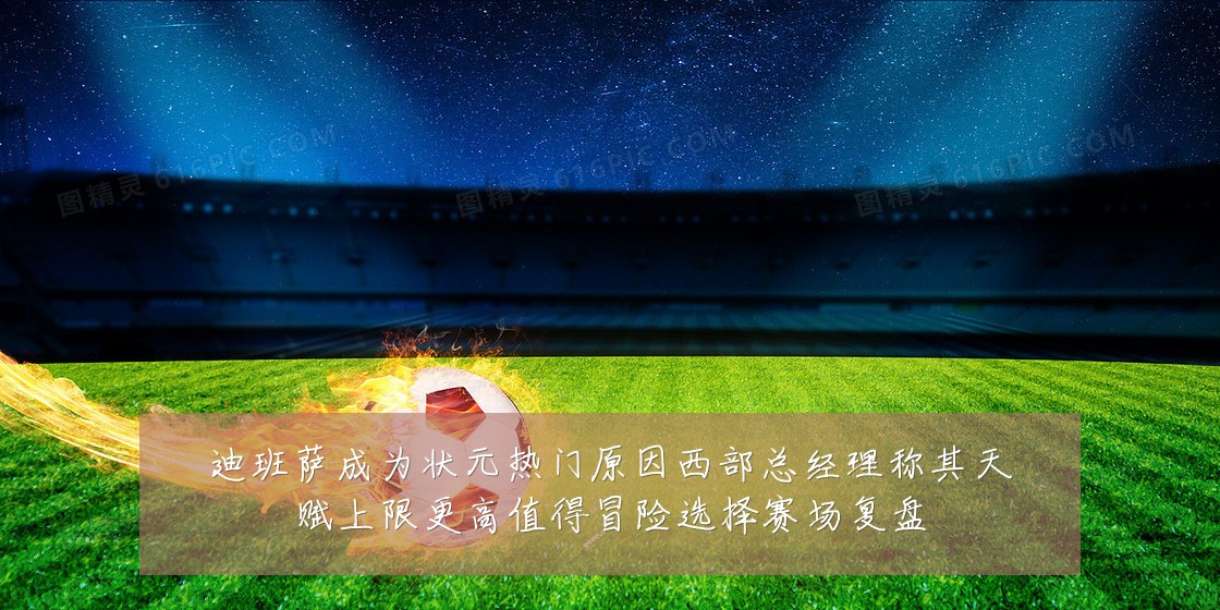 迪班萨成为状元热门原因西部总经理称其天赋上限更高值得冒险选择赛场复盘