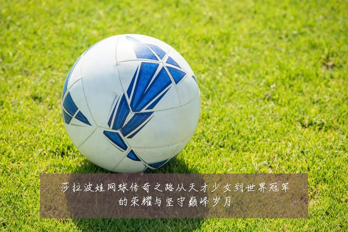 莎拉波娃网球传奇之路从天才少女到世界冠军的荣耀与坚守巅峰岁月
